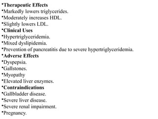 •Therapeutic Effects
•Markedly lowers triglycerides.
•Moderately increases HDL.
•Slightly lowers LDL.
•Clinical Uses
•Hypertriglyceridemia.
•Mixed dyslipidemia.
•Prevention of pancreatitis due to severe hypertriglyceridemia.
•Adverse Effects
•Dyspepsia.
•Gallstones.
•Myopathy
•Elevated liver enzymes.
•Contraindications
•Gallbladder disease.
•Severe liver disease.
•Severe renal impairment.
•Pregnancy.
 