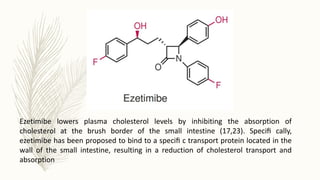 Ezetimibe lowers plasma cholesterol levels by inhibiting the absorption of
cholesterol at the brush border of the small intestine (17,23). Speciﬁ cally,
ezetimibe has been proposed to bind to a speciﬁ c transport protein located in the
wall of the small intestine, resulting in a reduction of cholesterol transport and
absorption
 