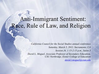 Anti-Immigrant Sentiment:  Race, Rule of Law, and Religion California Council for the Social Studies annual conference Saturday, March 5, 2011; Sacramento, CA Session J4, 1:15-2:15 p.m., Salon 3 David L. Moguel, Associate Professor of Secondary Education, CSU Northridge, Eisner College of Education [email_address] 