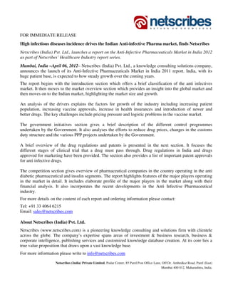 FOR IMMEDIATE RELEASE
High infectious diseases incidence drives the Indian Anti-infective Pharma market, finds Netscribes
Netscribes (India) Pvt. Ltd., launches a report on the Anti-Infective Pharmaceuticals Market in India 2012
as part of Netscribes’ Healthcare Industry report series.
Mumbai, India –April 06, 2012– Netscribes (India) Pvt. Ltd., a knowledge consulting solutions company,
announces the launch of its Anti-Infective Pharmaceuticals Market in India 2011 report. India, with its
huge patient base, is expected to how steady growth over the coming years.
The report begins with the introduction section which offers a brief classification of the anti infectives
market. It then moves to the market overview section which provides an insight into the global market and
then moves on to the Indian market, highlighting the market size and growth.

An analysis of the drivers explains the factors for growth of the industry including increasing patient
population, increasing vaccine approvals, increase in health insurances and introduction of newer and
better drugs. The key challenges include pricing pressure and logistic problems in the vaccine market.

The government initiatives section gives a brief description of the different control programmes
undertaken by the Government. It also analyses the efforts to reduce drug prices, changes in the customs
duty structure and the various PPP projects undertaken by the Government.

A brief overview of the drug regulations and patents is presented in the next section. It focuses the
different stages of clinical trial that a drug must pass through. Drug regulations in India and drugs
approved for marketing have been provided. The section also provides a list of important patent approvals
for anti infective drugs.

The competition section gives overview of pharmaceutical companies in the country operating in the anti
diabetic pharmaceutical and insulin segments. The report highlights features of the major players operating
in the market in detail. It includes elaborate profile of the major players in the market along with their
financial analysis. It also incorporates the recent developments in the Anti Infective Pharmaceutical
industry.
For more details on the content of each report and ordering information please contact:
Tel: +91 33 4064 6215
Email: sales@netscribes.com

About Netscribes (India) Pvt. Ltd.
Netscribes (www.netscribes.com) is a pioneering knowledge consulting and solutions firm with clientele
across the globe. The company’s expertise spans areas of investment & business research, business &
corporate intelligence, publishing services and customized knowledge database creation. At its core lies a
true value proposition that draws upon a vast knowledge base.
For more information please write to info@netscribes.com

                   Netscribes (India) Private Limited, Podar Center, 85 Parel Post Office Lane, Off Dr. Ambedkar Road, Parel (East)
                                                                                               Mumbai 400 012, Maharashtra, India.
 