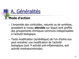 11
2. Mode d’action
 L’ensemble des corticoïdes, naturels ou de synthèse,
possèdent le noyau stéroïde sur lequel sont greffés
des groupements chimiques communs indispensables
à l’activité biologique.
 Toute modification (synthétique) de l’un d’entre eux
peut entraîner une modification de l’activité
biologique (soit  activité anti-inflammatoire, soit
activité minéralocorticoïde)
A. Généralités
 