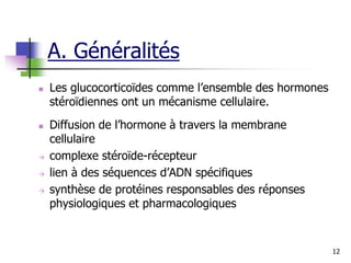 12
 Les glucocorticoïdes comme l’ensemble des hormones
stéroïdiennes ont un mécanisme cellulaire.
 Diffusion de l’hormone à travers la membrane
cellulaire
 complexe stéroïde-récepteur
 lien à des séquences d’ADN spécifiques
 synthèse de protéines responsables des réponses
physiologiques et pharmacologiques
A. Généralités
 