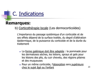 23
Remarques:
b) Corticothérapie locale (Les dermocorticoïdes)
L’importance du passage systémique d’un corticoïde et de
ses effets dépend de la surface traitée, du degré d’altération
épidermique, de la puissance du corticoïde et de la durée du
traitement
 La forme galénique doit être adaptée : la pommade pour
les dermatoses sèches, les lotions, sprays et gels pour
les lésions des plis, du cuir chevelu, des régions pilaires
et des muqueuses
 Pour un même corticoïde, l’absorption sera supérieure
chez le sujet âgé ou l’enfant
C. Indications
 