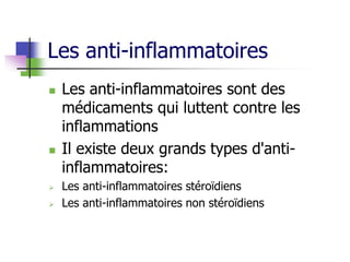 Les anti-inflammatoires
 Les anti-inflammatoires sont des
médicaments qui luttent contre les
inflammations
 Il existe deux grands types d'anti-
inflammatoires:
 Les anti-inflammatoires stéroïdiens
 Les anti-inflammatoires non stéroïdiens
 