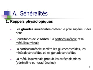 7
A. Généralités
1. Rappels physiologiques
 Les glandes surrénales coiffent le pôle supérieur des
riens
 Constituées de 2 zones : la corticosurrénale et la
médullosurrénale
 La corticosurrénale sécrète les glucocorticoïdes, les
minéralocorticoïdes et les gonadocorticoïdes
 La médullosurrénale produit les catécholamines
(adrénaline et noradrénaline)
 