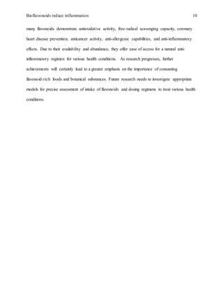 Bioflavonoids reduce inflammation 10
many flavonoids demonstrate antioxidative activity, free-radical scavenging capacity, coronary
heart disease prevention, anticancer activity, anti-allergenic capabilities, and anti-inflammatory
effects. Due to their availability and abundance, they offer ease of access for a natural anti-
inflammatory regimen for various health conditions. As research progresses, further
achievements will certainly lead to a greater emphasis on the importance of consuming
flavonoid-rich foods and botanical substances. Future research needs to investigate appropriate
models for precise assessment of intake of flavonoids and dosing regimens to treat various health
conditions.
 