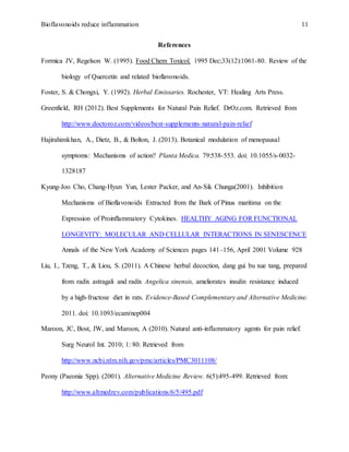 Bioflavonoids reduce inflammation 11
References
Formica JV, Regelson W. (1995). Food Chem Toxicol. 1995 Dec;33(12):1061-80. Review of the
biology of Quercetin and related bioflavonoids.
Foster, S. & Chongxi, Y. (1992). Herbal Emissaries. Rochester, VT: Healing Arts Press.
Greenfield, RH (2012). Best Supplements for Natural Pain Relief. DrOz.com. Retrieved from
http://www.doctoroz.com/videos/best-supplements-natural-pain-relief
Hajirahimkhan, A., Dietz, B., & Bolton, J. (2013). Botanical modulation of menopausal
symptoms: Mechanisms of action? Planta Medica. 79:538-553. doi: 10.1055/s-0032-
1328187
Kyung-Joo Cho, Chang-Hyun Yun, Lester Packer, and An-Sik Chunga(2001). Inhibition
Mechanisms of Bioflavonoids Extracted from the Bark of Pinus maritima on the
Expression of Proinflammatory Cytokines. HEALTHY AGING FOR FUNCTIONAL
LONGEVITY: MOLECULAR AND CELLULAR INTERACTIONS IN SENESCENCE
Annals of the New York Academy of Sciences pages 141–156, April 2001 Volume 928
Liu, I., Tzeng, T., & Liou, S. (2011). A Chinese herbal decoction, dang gui bu xue tang, prepared
from radix astragali and radix Angelica sinensis, ameliorates insulin resistance induced
by a high-fructose diet in rats. Evidence-Based Complementary and Alternative Medicine.
2011. doi: 10.1093/ecam/nep004
Maroon, JC, Bost, JW, and Maroon, A (2010). Natural anti-inflammatory agents for pain relief.
Surg Neurol Int. 2010; 1: 80. Retrieved from
http://www.ncbi.nlm.nih.gov/pmc/articles/PMC3011108/
Peony (Paeonia Spp). (2001). Alternative Medicine Review. 6(5):495-499. Retrieved from:
http://www.altmedrev.com/publications/6/5/495.pdf
 