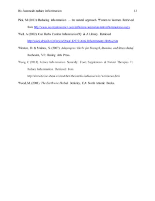 Bioflavonoids reduce inflammation 12
Pick, M (2013). Reducing inflammation — the natural approach. Women to Women. Retrieved
from http://www.womentowomen.com/inflammation/naturalantiinflammatories.aspx
Weil, A (2002). Can Herbs Combat Inflammation?Q & A Library. Retrieved
http://www.drweil.com/drw/u/QAA142972/Anti-Inflammatory-Herbs.com
Winston, D. & Maimes, S. (2007). Adaptogens: Herbs for Strength, Stamina, and Stress Relief.
Rochester, VT: Healing Arts Press.
Wong, C (2013). Reduce Inflammation Naturally: Food, Supplements & Natural Therapies To
Reduce Inflammation. Retrieved from
http://altmedicine.about.com/od/healthconditionsdisease/a/inflammation.htm
Wood, M. (2008). The Earthwise Herbal. Berkeley, CA: North Atlantic Books.
 