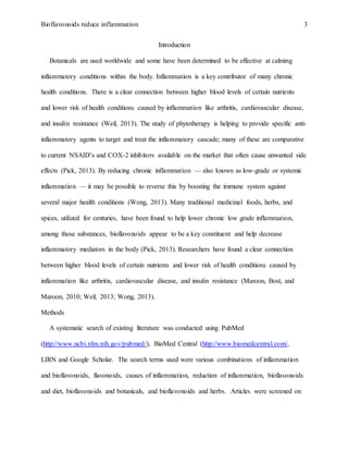 Bioflavonoids reduce inflammation 3
Introduction
Botanicals are used worldwide and some have been determined to be effective at calming
inflammatory conditions within the body. Inflammation is a key contributor of many chronic
health conditions. There is a clear connection between higher blood levels of certain nutrients
and lower risk of health conditions caused by inflammation like arthritis, cardiovascular disease,
and insulin resistance (Weil, 2013). The study of phytotherapy is helping to provide specific anti-
inflammatory agents to target and treat the inflammatory cascade; many of these are comparative
to current NSAID’s and COX-2 inhibitors available on the market that often cause unwanted side
effects (Pick, 2013). By reducing chronic inflammation — also known as low-grade or systemic
inflammation — it may be possible to reverse this by boosting the immune system against
several major health conditions (Wong, 2013). Many traditional medicinal foods, herbs, and
spices, utilized for centuries, have been found to help lower chronic low grade inflammation,
among those substances, bioflavonoids appear to be a key constituent and help decrease
inflammatory mediators in the body (Pick, 2013). Researchers have found a clear connection
between higher blood levels of certain nutrients and lower risk of health conditions caused by
inflammation like arthritis, cardiovascular disease, and insulin resistance (Maroon, Bost, and
Maroon, 2010; Weil, 2013; Wong, 2013).
Methods
A systematic search of existing literature was conducted using PubMed
(http://www.ncbi.nlm.nih.gov/pubmed/), BioMed Central (http://www.biomedcentral.com/,
LIRN and Google Scholar. The search terms used were various combinations of inflammation
and bioflavonoids, flavonoids, causes of inflammation, reduction of inflammation, bioflavonoids
and diet, bioflavonoids and botanicals, and bioflavonoids and herbs. Articles were screened on
 
