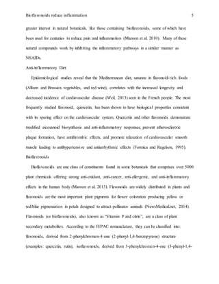 Bioflavonoids reduce inflammation 5
greater interest in natural botanicals, like those containing bioflavonoids, some of which have
been used for centuries to reduce pain and inflammation (Maroon et al. 2010). Many of these
natural compounds work by inhibiting the inflammatory pathways in a similar manner as
NSAIDs.
Anti-inflammatory Diet
Epidemiological studies reveal that the Mediterranean diet, saturate in flavonoid-rich foods
(Allium and Brassica vegetables, and red wine), correlates with the increased longevity and
decreased incidence of cardiovascular disease (Weil, 2013) seen in the French people. The most
frequently studied flavonoid, quercetin, has been shown to have biological properties consistent
with its sparing effect on the cardiovascular system. Quercetin and other flavonoids demonstrate
modified eicosanoid biosynthesis and anti-inflammatory responses, prevent atherosclerotic
plaque formation, have antithrombic effects, and promote relaxation of cardiovascular smooth
muscle leading to antihypertensive and antiarrhythmic effects (Formica and Regelson, 1995).
Bioflavonoids
Bioflavonoids are one class of constituents found in some botanicals that comprises over 5000
plant chemicals offering strong anti-oxidant, anti-cancer, anti-allergenic, and anti-inflammatory
effects in the human body (Maroon et al. 2013). Flavonoids are widely distributed in plants and
flavonoids are the most important plant pigments for flower coloration producing yellow or
red/blue pigmentation in petals designed to attract pollinator animals (NewsMedical.net, 2014).
Flavonoids (or bioflavonoids), also known as “Vitamin P and citrin”, are a class of plant
secondary metabolites. According to the IUPAC nomenclature, they can be classified into:
flavonoids, derived from 2-phenylchromen-4-one (2-phenyl-1,4-benzopyrone) structure
(examples: quercetin, rutin), isoflavonoids, derived from 3-phenylchromen-4-one (3-phenyl-1,4-
 