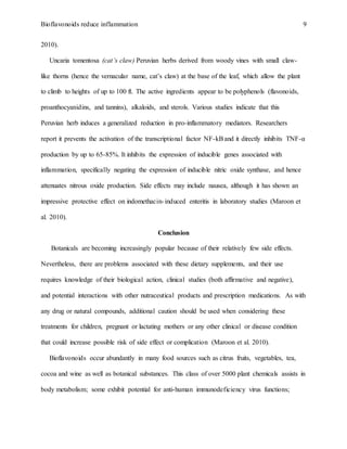 Bioflavonoids reduce inflammation 9
2010).
Uncaria tomentosa (cat’s claw) Peruvian herbs derived from woody vines with small claw-
like thorns (hence the vernacular name, cat’s claw) at the base of the leaf, which allow the plant
to climb to heights of up to 100 ft. The active ingredients appear to be polyphenols (flavonoids,
proanthocyanidins, and tannins), alkaloids, and sterols. Various studies indicate that this
Peruvian herb induces a generalized reduction in pro-inflammatory mediators. Researchers
report it prevents the activation of the transcriptional factor NF-kBand it directly inhibits TNF-α
production by up to 65-85%. It inhibits the expression of inducible genes associated with
inflammation, specifically negating the expression of inducible nitric oxide synthase, and hence
attenuates nitrous oxide production. Side effects may include nausea, although it has shown an
impressive protective effect on indomethacin-induced enteritis in laboratory studies (Maroon et
al. 2010).
Conclusion
Botanicals are becoming increasingly popular because of their relatively few side effects.
Nevertheless, there are problems associated with these dietary supplements, and their use
requires knowledge of their biological action, clinical studies (both affirmative and negative),
and potential interactions with other nutraceutical products and prescription medications. As with
any drug or natural compounds, additional caution should be used when considering these
treatments for children, pregnant or lactating mothers or any other clinical or disease condition
that could increase possible risk of side effect or complication (Maroon et al. 2010).
Bioflavonoids occur abundantly in many food sources such as citrus fruits, vegetables, tea,
cocoa and wine as well as botanical substances. This class of over 5000 plant chemicals assists in
body metabolism; some exhibit potential for anti-human immunodeficiency virus functions;
 