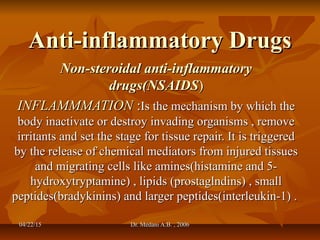 04/22/1504/22/15 Dr. Medani A.B. , 2006Dr. Medani A.B. , 2006
Anti-inflammatory DrugsAnti-inflammatory Drugs
Non-steroidal anti-inflammatoryNon-steroidal anti-inflammatory
drugs(NSAIDSdrugs(NSAIDS))
INFLAMMMATIONINFLAMMMATION ::Is the mechanism by which theIs the mechanism by which the
body inactivate or destroy invading organisms , removebody inactivate or destroy invading organisms , remove
irritants and set the stage for tissue repair. It is triggeredirritants and set the stage for tissue repair. It is triggered
by the release of chemical mediators from injured tissuesby the release of chemical mediators from injured tissues
and migrating cells like amines(histamine and 5-and migrating cells like amines(histamine and 5-
hydroxytryptamine) , lipids (prostaglndins) , smallhydroxytryptamine) , lipids (prostaglndins) , small
peptides(bradykinins) and larger peptides(interleukin-1) .peptides(bradykinins) and larger peptides(interleukin-1) .
 