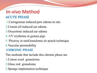 In-vivo Method
ACUTE PHASE
1.Carrageenan induced paw edema in rats
2.Croton-oil induced ear edema
3.Oxazolone induced ear edema
4. UV erythema in guinea pigs
5. Pleurisy in ratsGranuloma air pouch technique
6.Vascular permeability
CHRONIC PHASE
The methods that include this chronic phase are
1.Cotton wool granuloma
2.Glass rod granuloma
3.Sponge implantation technique
 