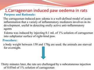 1.Carrageenan induced paw oedema in rats
Purpose and Rationale:
The carrageenan-induced paw edema is a well-defined model of acute
inflammation that a variety of inflammatory mediators involves in its
development. useful in detecting orally active anti-inflammatory
agents
Edema was induced by injecting 0.1 mL of 1% solution of carrageenan
into subplantar surface of right-hind paw.
Procedure:
a body weight between 150 and 170g are used. the animals are starved
for overnight.
Thirty minutes later, the rats are challenged by a subcutaneous injection
of 0.05ml of 1% solution of carrageenan
 