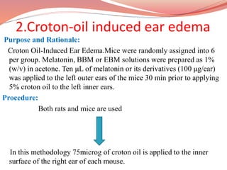 2.Croton-oil induced ear edema
Purpose and Rationale:
Croton Oil-Induced Ear Edema.Mice were randomly assigned into 6
per group. Melatonin, BBM or EBM solutions were prepared as 1%
(w/v) in acetone. Ten μL of melatonin or its derivatives (100 μg/ear)
was applied to the left outer ears of the mice 30 min prior to applying
5% croton oil to the left inner ears.
Procedure:
Both rats and mice are used
In this methodology 75microg of croton oil is applied to the inner
surface of the right ear of each mouse.
 