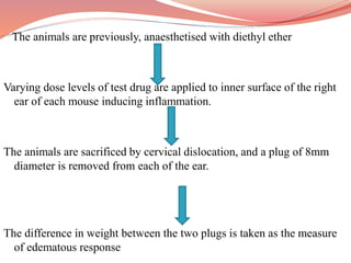 The animals are previously, anaesthetised with diethyl ether
Varying dose levels of test drug are applied to inner surface of the right
ear of each mouse inducing inflammation.
The animals are sacrificed by cervical dislocation, and a plug of 8mm
diameter is removed from each of the ear.
The difference in weight between the two plugs is taken as the measure
of edematous response
 