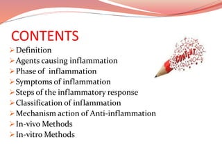 CONTENTS
Definition
Agents causing inflammation
Phase of inflammation
Symptoms of inflammation
Steps of the inflammatory response
Classification of inflammation
Mechanism action of Anti-inflammation
In-vivo Methods
In-vitro Methods
 