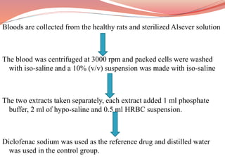 Bloods are collected from the healthy rats and sterilized Alsever solution
The blood was centrifuged at 3000 rpm and packed cells were washed
with iso-saline and a 10% (v/v) suspension was made with iso-saline
The two extracts taken separately, each extract added 1 ml phosphate
buffer, 2 ml of hypo-saline and 0.5 ml HRBC suspension.
Diclofenac sodium was used as the reference drug and distilled water
was used in the control group.
 