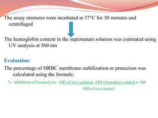The assay mixtures were incubated at 37°C for 30 minutes and
centrifuged
The hemoglobin content in the supernatant solution was estimated using
UV analysis at 560 nm
Evaluation:
The percentage of HRBC membrane stabilization or protection was
calculated using the formula:
% inhibition of haemolysis= OD of test solution -OD of product control x 100
OD of test control
 