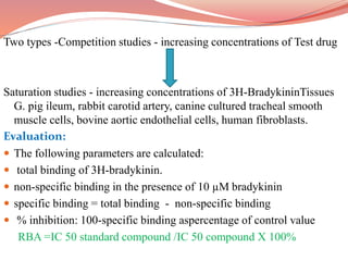 Two types -Competition studies - increasing concentrations of Test drug
Saturation studies - increasing concentrations of 3H-BradykininTissues
G. pig ileum, rabbit carotid artery, canine cultured tracheal smooth
muscle cells, bovine aortic endothelial cells, human fibroblasts.
Evaluation:
 The following parameters are calculated:
 total binding of 3H-bradykinin.
 non-specific binding in the presence of 10 µM bradykinin
 specific binding = total binding - non-specific binding
 % inhibition: 100-specific binding aspercentage of control value
RBA =IC 50 standard compound /IC 50 compound X 100%
 