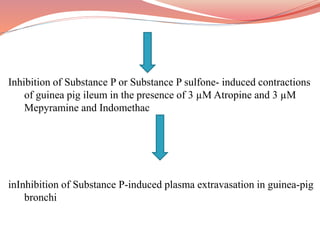 Inhibition of Substance P or Substance P sulfone- induced contractions
of guinea pig ileum in the presence of 3 µM Atropine and 3 µM
Mepyramine and Indomethac
inInhibition of Substance P-induced plasma extravasation in guinea-pig
bronchi
 