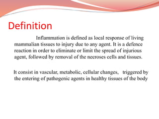 Definition
Inflammation is defined as local response of living
mammalian tissues to injury due to any agent. It is a defence
reaction in order to eliminate or limit the spread of injurious
agent, followed by removal of the necroses cells and tissues.
It consist in vascular, metabolic, cellular changes, triggered by
the entering of pathogenic agents in healthy tissues of the body
 