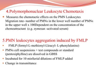 4.Polymorphonuclear Leukocyte Chemotaxis
 Measures the chemotactic effects on the PMN Leukocytes
Migration rate- number of PMNs in the lower well number of PMNs
in the upper well x 100Dependent on the concentration of the
chemoattractant (e.g. zymosan -activated serum)
5.PMN leukocytes aggregation induced by FMLP
 FMLP (formyl-L-methionyl-Lleucyl- L-phenylalanine)
 PMNs cell suspensions + test compounds or standard
(pentoxiphylline) are dissolved in GBSS
 Incubated for 10 minSerial dilutions of FMLP added
 Change in transmittance
 