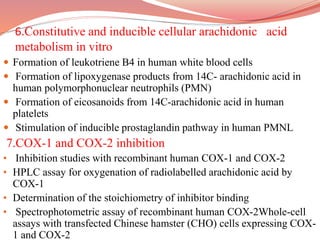 6.Constitutive and inducible cellular arachidonic acid
metabolism in vitro
 Formation of leukotriene B4 in human white blood cells
 Formation of lipoxygenase products from 14C- arachidonic acid in
human polymorphonuclear neutrophils (PMN)
 Formation of eicosanoids from 14C-arachidonic acid in human
platelets
 Stimulation of inducible prostaglandin pathway in human PMNL
7.COX-1 and COX-2 inhibition
• Inhibition studies with recombinant human COX-1 and COX-2
• HPLC assay for oxygenation of radiolabelled arachidonic acid by
COX-1
• Determination of the stoichiometry of inhibitor binding
• Spectrophotometric assay of recombinant human COX-2Whole-cell
assays with transfected Chinese hamster (CHO) cells expressing COX-
1 and COX-2
 