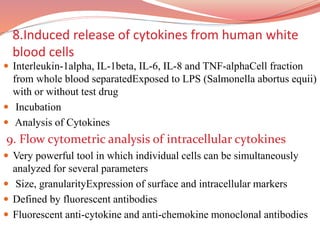 8.Induced release of cytokines from human white
blood cells
 Interleukin-1alpha, IL-1beta, IL-6, IL-8 and TNF-alphaCell fraction
from whole blood separatedExposed to LPS (Salmonella abortus equii)
with or without test drug
 Incubation
 Analysis of Cytokines
9. Flow cytometric analysis of intracellular cytokines
 Very powerful tool in which individual cells can be simultaneously
analyzed for several parameters
 Size, granularityExpression of surface and intracellular markers
 Defined by fluorescent antibodies
 Fluorescent anti-cytokine and anti-chemokine monoclonal antibodies
 