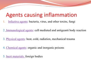 Agents causing inflammation
1. Infective agents: bacteria, virus, and other toxins, fungi
2. Immunological agents: cell mediated and antigeanti body reaction
3. Physical agents: heat, cold, radiation, mechanical trauma
4. Chemical agents: organic and inorganic poisons
5. Inert materials: foreign bodies
 