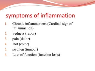symptoms of inflammation
1. Chronic inflammations (Cardinal sign of
inflammation)
2. redness (rubor)
3. pain (dolor)
4. hot (color)
5. swollen (tumour)
6. Loss of function (function losis)
 