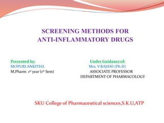 SCREENING METHODS FOR
ANTI-INFLAMMATORY DRUGS
Presented by: Under Guidance of:
MOPURI ANKITHA Mrs. V.RAJANI (Ph.D)
M.Pharm 1st year (1st Sem) ASSOCIATE PROFESSOR
DEPARTMENT OF PHARMACOLOGY
SKU College of Pharmaceutical sciences,S.K.U,ATP
 