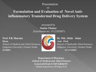 Presentation
on
Formulation and Evaluation of Novel Anti-
inflammatory Transdermal Drug Delivery System
presented by
Sunita Thakur
(Enrollment no: 1512202007)
Prof. P.K Sharma Dr. Md. Aftab Alam
Dean, Asst. Prof.
School of Medical and Allied Sciences, School of Medical& Allied Sciences,
Galgotias University, Greater Noida Galgotias University, Greater Noida
(Guide) (Co-Guide)
Department of Pharmacy
School of Medical and Allied Sciences
GALGOTIAS UNIVERSITY
Yamuna Expressway, G.B Nagar (U.P)
 