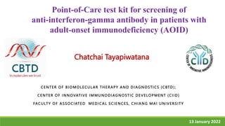 CENTER OF BIOMOLECUL AR THERAPY AND DIAGNOSTICS (CBTD);
CENTER OF INNOVATIVE IMMUNODIAGNOSTIC DEVELOPMENT (CIID)
FACULTY OF ASSOCIATED MEDICAL SCIENCES, CHIANG MAI UNIVERSITY
13 January 2022
1
Chatchai Tayapiwatana
Point-of-Care test kit for screening of
anti-interferon-gamma antibody in patients with
adult-onset immunodeficiency (AOID)
 