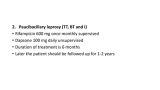 2. Paucibacillary leprosy (TT, BT and I)
• Rifampicin 600 mg once monthly supervised
• Dapsone 100 mg daily unsupervised
• Duration of treatment is 6 months
• Later the patient should be followed up for 1-2 years
 