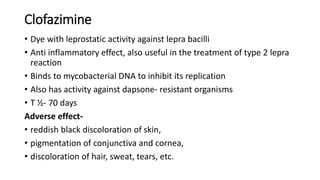 Clofazimine
• Dye with leprostatic activity against lepra bacilli
• Anti inflammatory effect, also useful in the treatment of type 2 lepra
reaction
• Binds to mycobacterial DNA to inhibit its replication
• Also has activity against dapsone- resistant organisms
• T ½- 70 days
Adverse effect-
• reddish black discoloration of skin,
• pigmentation of conjunctiva and cornea,
• discoloration of hair, sweat, tears, etc.
 