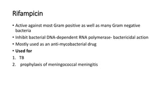 Rifampicin
• Active against most Gram positive as well as many Gram negative
bacteria
• Inhibit bacterial DNA-dependent RNA polymerase- bactericidal action
• Mostly used as an anti-mycobacterial drug
• Used for
1. TB
2. prophylaxis of meningococcal meningitis
 