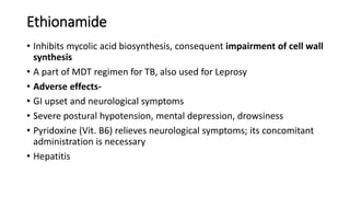 Ethionamide
• Inhibits mycolic acid biosynthesis, consequent impairment of cell wall
synthesis
• A part of MDT regimen for TB, also used for Leprosy
• Adverse effects-
• GI upset and neurological symptoms
• Severe postural hypotension, mental depression, drowsiness
• Pyridoxine (Vit. B6) relieves neurological symptoms; its concomitant
administration is necessary
• Hepatitis
 