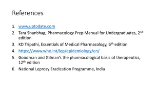 References
1. www.uptodate.com
2. Tara Shanbhag, Pharmacology Prep Manual for Undergraduates, 2nd
edition
3. KD Tripathi, Essentials of Medical Pharmacology, 6th edition
4. https://www.who.int/lep/epidemiology/en/
5. Goodman and Gilman’s the pharmacological basis of therapeutics,
12th edition
6. National Leprosy Eradication Programme, India
 