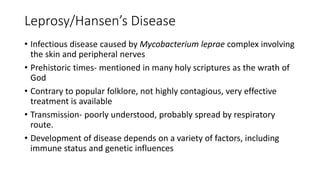 Leprosy/Hansen’s Disease
• Infectious disease caused by Mycobacterium leprae complex involving
the skin and peripheral nerves
• Prehistoric times- mentioned in many holy scriptures as the wrath of
God
• Contrary to popular folklore, not highly contagious, very effective
treatment is available
• Transmission- poorly understood, probably spread by respiratory
route.
• Development of disease depends on a variety of factors, including
immune status and genetic influences
 