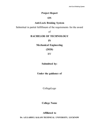 Anti-Lock Braking System
Project Report
ON
Anti-Lock Braking System
Submitted in partial fulfillment of the requirements for the award
of
BACHELOR OF TECHNOLOGY
IN
Mechanical Engineering
(2020)
BY
Submitted by:
Under the guidance of
CollegeLogo
College Name
Affiliated to
Dr. A.P.J.ABDUL KALAM TECHNICAL UNIVERSITY, LUCKNOW
 