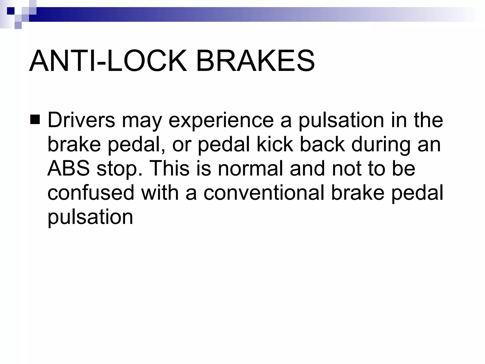 ANTI-LOCK BRAKES Drivers may experience a pulsation in the brake pedal, or pedal kick back during an ABS stop. This is normal and not to be confused with a conventional brake pedal pulsation  
