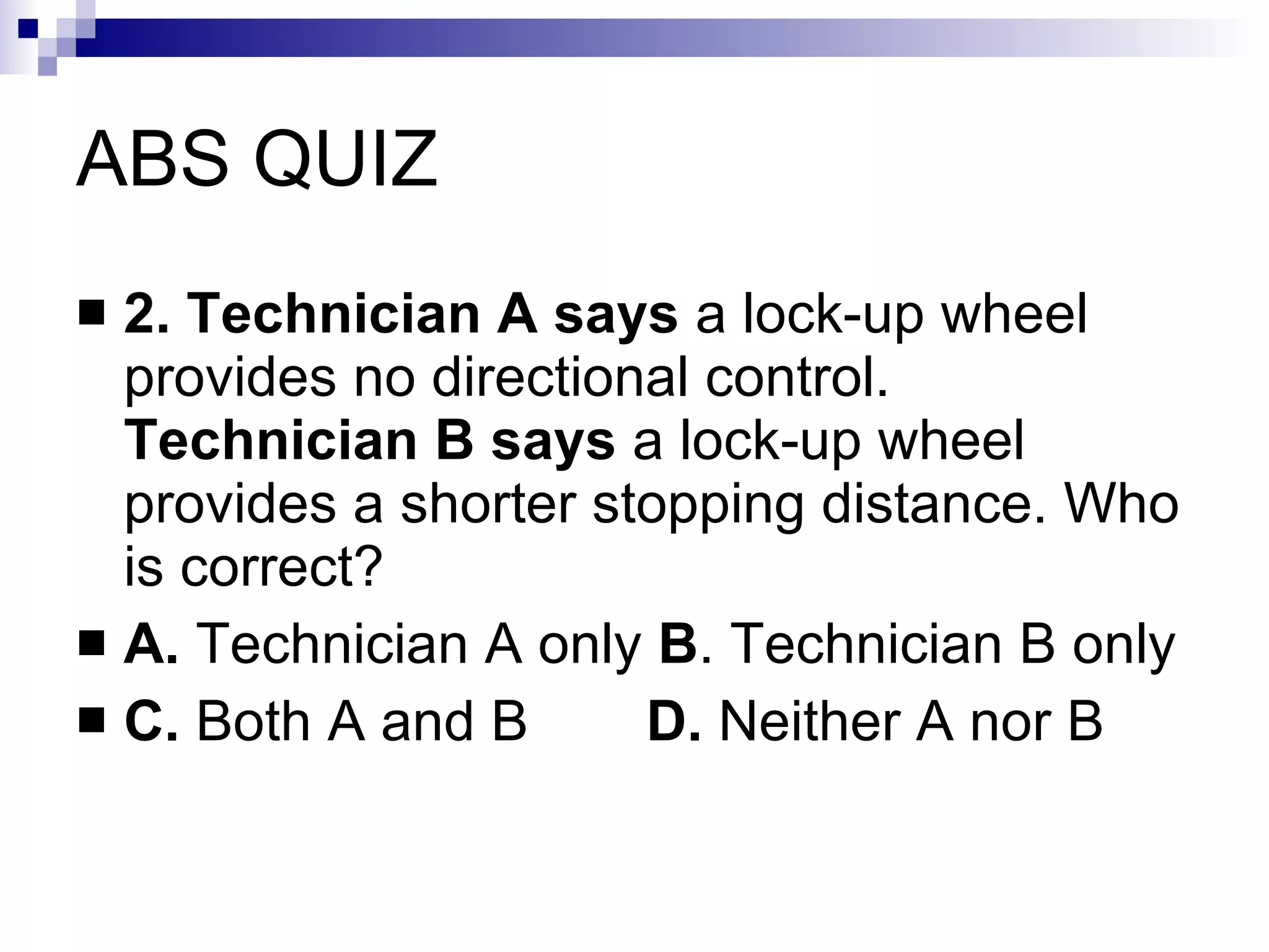ABS QUIZ 2. Technician A says  a lock-up wheel provides no directional control.  Technician B says  a lock-up wheel provides a shorter stopping distance. Who is correct? A.  Technician A only  B . Technician B only C.  Both A and B   D.  Neither A nor B 