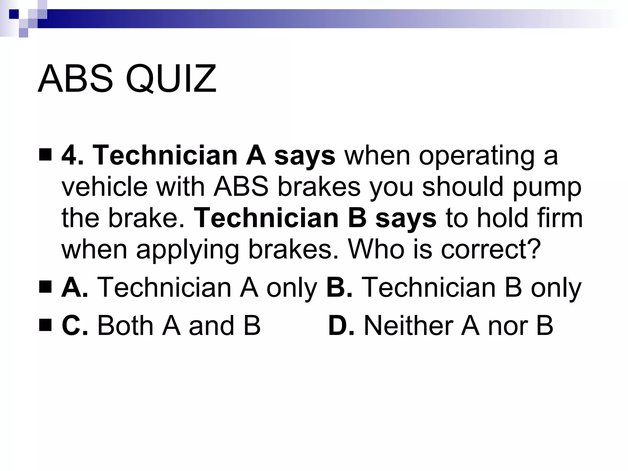ABS QUIZ 4. Technician A says  when operating a vehicle with ABS brakes you should pump the brake.  Technician B says  to hold firm when applying brakes. Who is correct? A.  Technician A only  B.  Technician B only C.  Both A and B   D.  Neither A nor B 