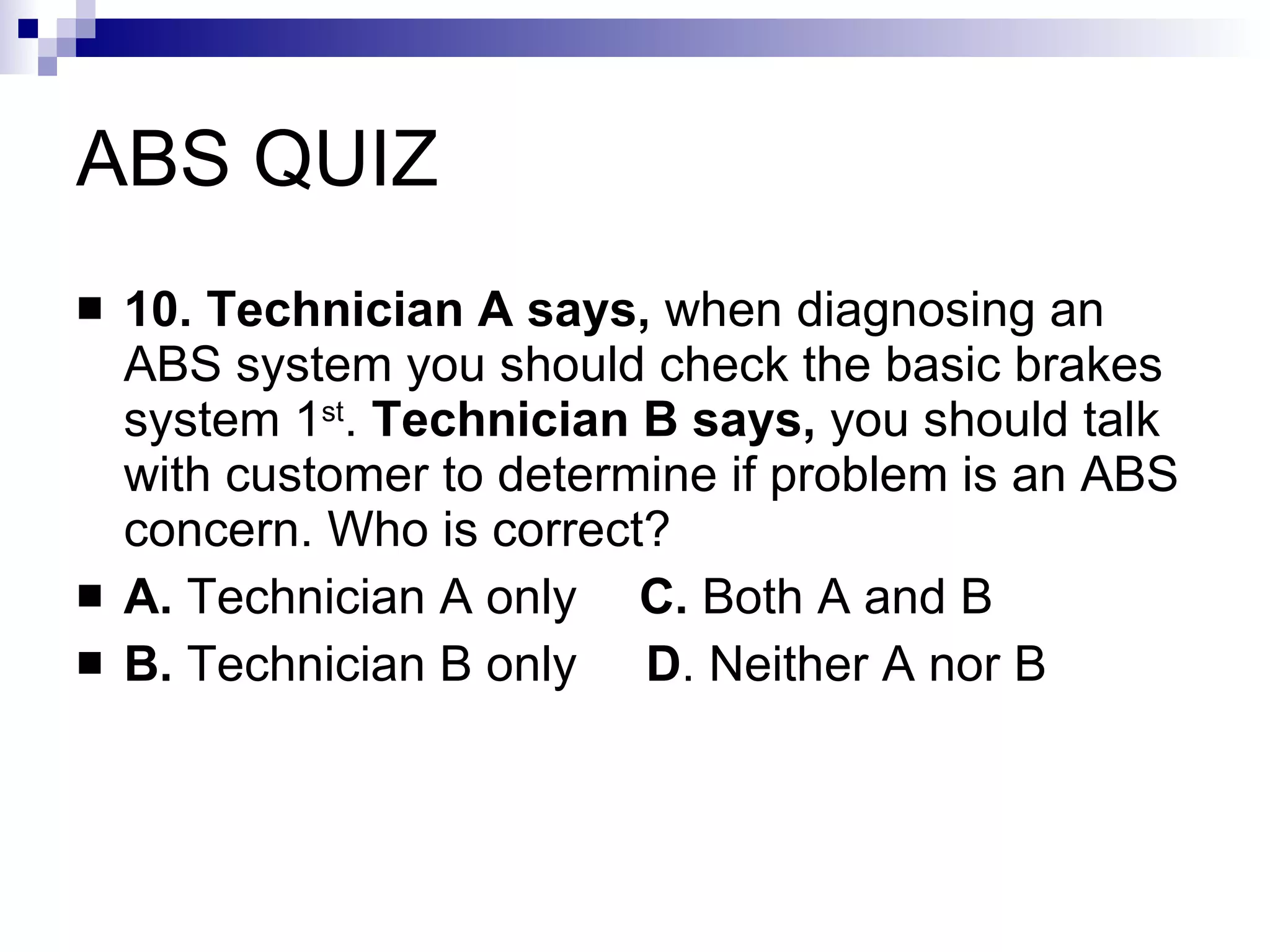 ABS QUIZ 10. Technician A says,  when diagnosing an ABS system you should check the basic brakes system 1 st .  Technician B says,  you should talk with customer to determine if problem is an ABS concern. Who is correct? A.  Technician A only   C.  Both A and B B.  Technician B only  D . Neither A nor B  