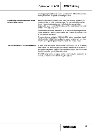 13
ABS TrainingOperation of ASR
creasingly regulated through engine speed control. Differential control is
no longer initiated at speeds exceeding 50 km/h.
ASR engine control in vehicles with a
drive-by-wire system
Electronic engine controls are often used in articulated buses but in-
creasingly also for other motor vehicles. The mechanical linkage be-
tween the accelerator pedal and the fuel-injection pump is then
dispensable apart from a short link between the electrical control motor
and the pump adjusting lever.
The mechanical linkage is replaced by an electrical setpoint generator
on the accelerator pedal (potentiometer) and a control motor fitted close
to the fuel-injection pump.
The control signal set by the ABS/ASR ECU is then relayed via digital
interface to the ECU of the drive-by-wire system which in turn now trans-
mits the corresponding control commands to the control motor.
Traction mode and ASR off-road switch In deep snow or in similar conditions the traction force can be increased
by actuating the "ASR off-road" button which is available as an option. If
this button is activated, the ECU changes the conditions (slip thresholds)
for ASR control to permit higher slip ratios.
The ASR lamp flashes in regular cycles while the button is actuated to
indicate to the driver that stability may be reduced.
 