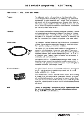 23
ABS TrainingABS and ASR components
Rod sensor 441 032 ... 0 and pole wheel:
Purpose The rod sensor and the pole wheel pick up the rotary motion of the
wheel. The pole wheels for medium-duty and heavy-duty commercial
vehicles have 100 teeth; for wheels with a smaller rolling circumference,
pole wheels with 80 teeth may also be used. Because of the diagonal
reference speed generated in the ECU, the ratio of the number of teeth
and the wheel circumference on the front and rear wheels must be iden-
tical to an accuracy of a few percent.
Operation The bar sensor operates inductively and essentially consists of a perma-
nent magnet with a round pole pin and a coil. The rotation of the pole
wheel connected to the wheel hub produces a change in the magnetic
flux picked up by the sensor coil, thereby generating an alternating volt-
age. The frequency of this voltage is proportional to the wheel speed.
Design types The rod sensor has been developed specifically for use in commercial
vehicles. High temperature stability and resistance to vibration ensure
that it operates reliably even in extreme conditions.
The internal structure of recent WABCO sensors was modified to in-
crease the output voltage at the identical wheel speed. This ensures
ABS and ASR operation even at very low wheel speeds although the air
gaps have widened. These sensors are identified by a "K", an "S" or "S+"
on the sensor head. They are system-compatible and can be used in
combination with previous sensors.
With the introduction of the VARIO-B wiring system, WABCO have in-
cluded two sensor types with a moulded-on coupling socket which, in
combination with special sensor extension cables of various lengths, fa-
cilitate the installation, particularly in trailers.
Sensor installation The speed sensor is clamped adjustable into a hole in the steering-axle
stub or a special sensor bracket via clamp bushing 899 760 510 4
(CuBe) or 899 759 815 4 (CrNi).
At the front axle, the sensor is manually pushed into the clamp bushing
all the way to the stop position while the wheel is mounted. At the rear
axle or at the trailer axles, the sensor has to be pushed into the clamp
bush up to the stop position with the wheel hub removed. Putting on the
wheel hub, it is then pressed out again until the sensor bears against the
pole wheel.
Note There is no need to set a minimum air gap for the sensor because
due to the wheel bearing play the gap is adjusted automatically
during the first few wheel rotations.
 