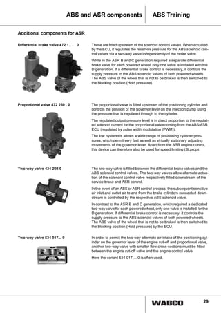 29
ABS TrainingABS and ASR components
Additional components for ASR
Differential brake valve 472 1.. … 0 These are fitted upstream of the solenoid control valves. When actuated
by the ECU, it regulates the reservoir pressure for the ABS solenoid con-
trol valves via a two-way valve independently of the brake valve.
While in the ASR B and C generation required a separate differential
brake valve for each powered wheel, only one valve is installed with the
D generation. If a differential brake control is necessary, it controls the
supply pressure to the ABS solenoid valves of both powered wheels.
The ABS valve of the wheel that is not to be braked is then switched to
the blocking position (Hold pressure).
Proportional valve 472 250 . 0 The proportional valve is fitted upstream of the positioning cylinder and
controls the position of the governor lever on the injection pump using
the pressure that is regulated through to the cylinder.
The regulated output pressure level is in direct proportion to the regulat-
ed solenoid current for the proportional valve coming from the ABS/ASR
ECU (regulated by pulse width modulation (PWM)).
The low hysteresis allows a wide range of positioning cylinder pres-
sures, which permit very fast as well as virtually stationary adjusting
movements of the governor lever. Apart from the ASR engine control,
this device can therefore also be used for speed limiting (SLprop).
Two-way valve 434 208 0 The two-way valve is fitted between the differential brake valves and the
ABS solenoid control valves. The two-way valves allow alternate actua-
tion of the solenoid control valve respectively fitted downstream of the
service brake and ASR control.
In the event of an ABS or ASR control process, the subsequent sensitive
air inlet and outlet air to and from the brake cylinders connected down-
stream is controlled by the respective ABS solenoid valve.
In contrast to the ASR B and C generation, which required a dedicated
two-way valve for each powered wheel, only one valve is installed for the
D generation. If differential brake control is necessary, it controls the
supply pressure to the ABS solenoid valves of both powered wheels.
The ABS valve of the wheel that is not to be braked is then switched to
the blocking position (Hold pressure) by the ECU.
Two-way valve 534 017... 0 In order to permit the two-way alternate air intake of the positioning cyl-
inder on the governor lever of the engine cut-off and proportional valve,
another two-way valve with smaller flow cross-sections must be fitted
between the engine cut-off valve and the engine control valve.
Here the variant 534 017 ... 0 is often used.
 