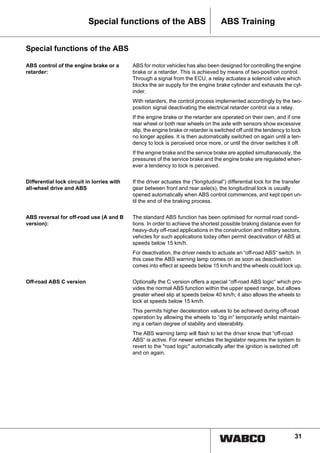 31
ABS TrainingSpecial functions of the ABS
Special functions of the ABS
ABS control of the engine brake or a
retarder:
ABS for motor vehicles has also been designed for controlling the engine
brake or a retarder. This is achieved by means of two-position control.
Through a signal from the ECU, a relay actuates a solenoid valve which
blocks the air supply for the engine brake cylinder and exhausts the cyl-
inder.
With retarders, the control process implemented accordingly by the two-
position signal deactivating the electrical retarder control via a relay.
If the engine brake or the retarder are operated on their own, and if one
rear wheel or both rear wheels on the axle with sensors show excessive
slip, the engine brake or retarder is switched off until the tendency to lock
no longer applies. It is then automatically switched on again until a ten-
dency to lock is perceived once more, or until the driver switches it off.
If the engine brake and the service brake are applied simultaneously, the
pressures of the service brake and the engine brake are regulated when-
ever a tendency to lock is perceived.
Differential lock circuit in lorries with
all-wheel drive and ABS
If the driver actuates the (“longitudinal“) differential lock for the transfer
gear between front and rear axle(s), the longitudinal lock is usually
opened automatically when ABS control commences, and kept open un-
til the end of the braking process.
ABS reversal for off-road use (A and B
version):
The standard ABS function has been optimised for normal road condi-
tions. In order to achieve the shortest possible braking distance even for
heavy-duty off-road applications in the construction and military sectors,
vehicles for such applications today often permit deactivation of ABS at
speeds below 15 km/h.
For deactivation, the driver needs to actuate an “off-road ABS“ switch. In
this case the ABS warning lamp comes on as soon as deactivation
comes into effect at speeds below 15 km/h and the wheels could lock up.
Off-road ABS C version Optionally the C version offers a special “off-road ABS logic“ which pro-
vides the normal ABS function within the upper speed range, but allows
greater wheel slip at speeds below 40 km/h; it also allows the wheels to
lock at speeds below 15 km/h.
This permits higher deceleration values to be achieved during off-road
operation by allowing the wheels to “dig in“ temporarily whilst maintain-
ing a certain degree of stability and steerability.
The ABS warning lamp will flash to let the driver know that “off-road
ABS“ is active. For newer vehicles the legislator requires the system to
revert to the "road logic" automatically after the ignition is switched off
and on again.
 