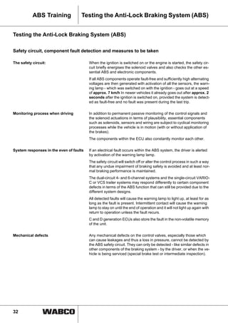 32
ABS Training Testing the Anti-Lock Braking System (ABS)
Testing the Anti-Lock Braking System (ABS)
Safety circuit, component fault detection and measures to be taken
The safety circuit: When the ignition is switched on or the engine is started, the safety cir-
cuit briefly energises the solenoid valves and also checks the other es-
sential ABS and electronic components.
If all ABS components operate fault-free and sufficiently high alternating
voltages are then generated with activation of all the sensors, the warn-
ing lamp - which was switched on with the ignition - goes out at a speed
of approx. 7 km/h In newer vehicles it already goes out after approx. 2
seconds after the ignition is switched on, provided the system is detect-
ed as fault-free and no fault was present during the last trip.
Monitoring process when driving In addition to permanent passive monitoring of the control signals and
the solenoid actuations in terms of plausibility, essential components
such as solenoids, sensors and wiring are subject to cyclical monitoring
processes while the vehicle is in motion (with or without application of
the brakes).
The components within the ECU also constantly monitor each other.
System responses in the even of faults If an electrical fault occurs within the ABS system, the driver is alerted
by activation of the warning lamp lamp.
The safety circuit will switch off or alter the control process in such a way
that any undue impairment of braking safety is avoided and at least nor-
mal braking performance is maintained.
The dual-circuit 4- and 6-channel systems and the single-circuit VARIO-
C or VCS trailer systems may respond differently to certain component
defects in terms of the ABS function that can still be provided due to the
different system designs.
All detected faults will cause the warning lamp to light up, at least for as
long as the fault is present. Intermittent contact will cause the warning
lamp to stay on until the end of operation and it will not light up again with
return to operation unless the fault recurs.
C and D generation ECUs also store the fault in the non-volatile memory
of the unit.
Mechanical defects Any mechanical defects on the control valves, especially those which
can cause leakages and thus a loss in pressure, cannot be detected by
the ABS safety circuit. They can only be detected - like similar defects in
other components of the braking system - by the driver, or when the ve-
hicle is being serviced (special brake test or intermediate inspection).
 
